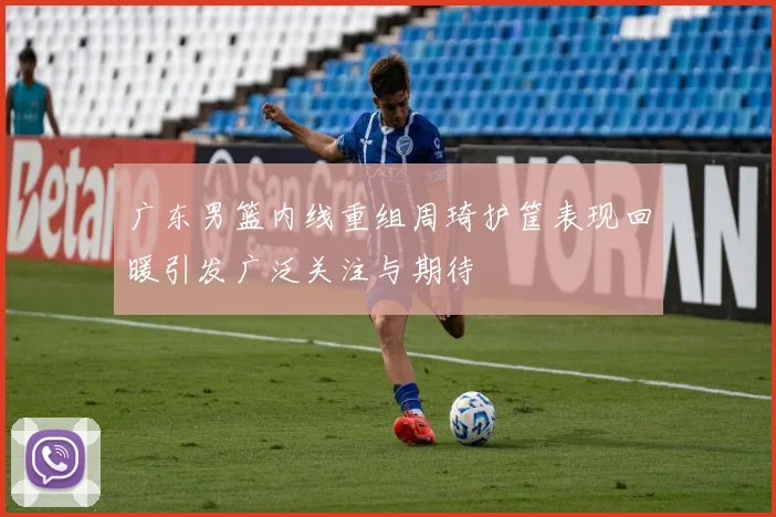 广东男篮内线重组周琦护筐表现回暖引发广泛关注与期待