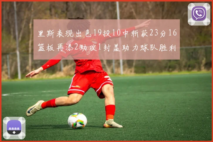 里斯表现出色19投10中斩获23分16篮板再添2助攻1封盖助力球队胜利
