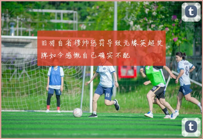旧将自省穆帅惩罚导致无缘英超奖牌如今感慨自己确实不配