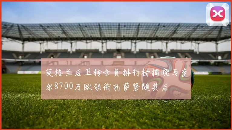 英格兰后卫转会费排行榜揭晓马奎尔8700万欧领衔孔萨紧随其后